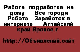 Работа (подработка) на дому   - Все города Работа » Заработок в интернете   . Алтайский край,Яровое г.